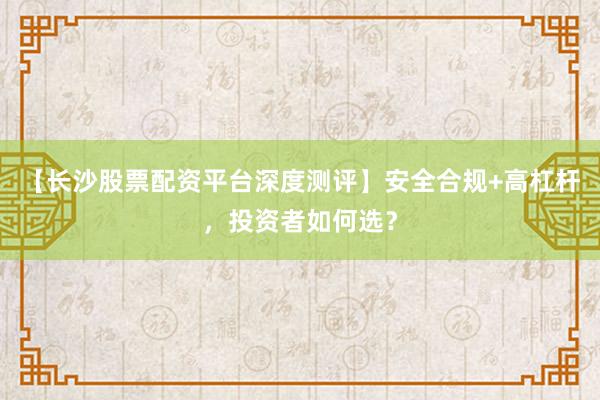 【长沙股票配资平台深度测评】安全合规+高杠杆，投资者如何选？