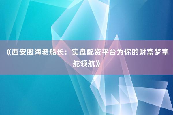 《西安股海老船长：实盘配资平台为你的财富梦掌舵领航》