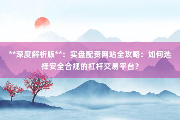**深度解析版**：实盘配资网站全攻略：如何选择安全合规的杠杆交易平台？