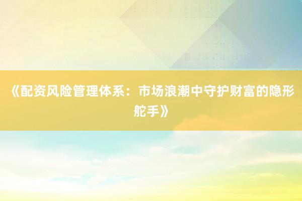 《配资风险管理体系：市场浪潮中守护财富的隐形舵手》