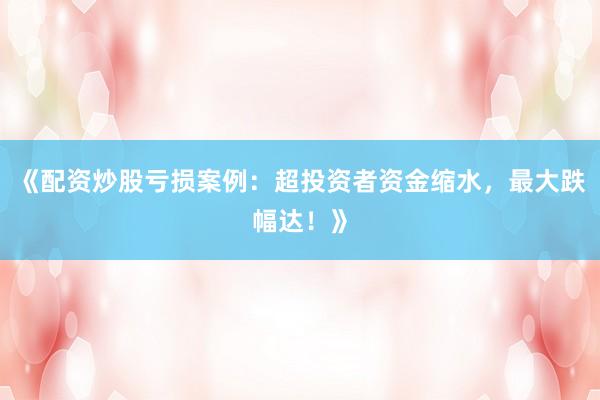 《配资炒股亏损案例:超投资者资金缩水,最大跌幅达!》