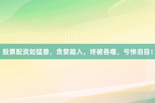 股票配资如猛兽，贪婪踏入，终被吞噬，亏惨泪目！