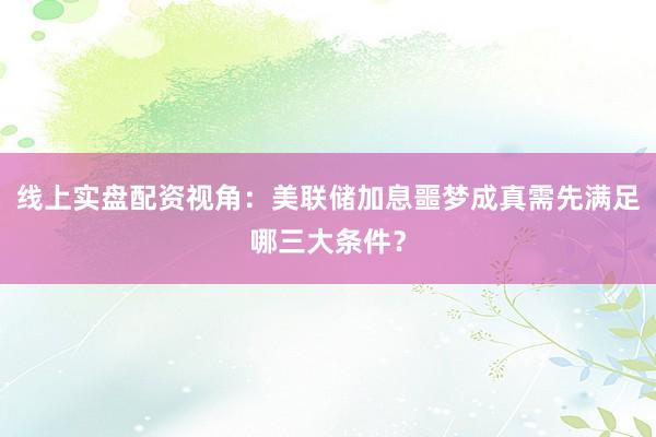 线上实盘配资视角：美联储加息噩梦成真需先满足哪三大条件？