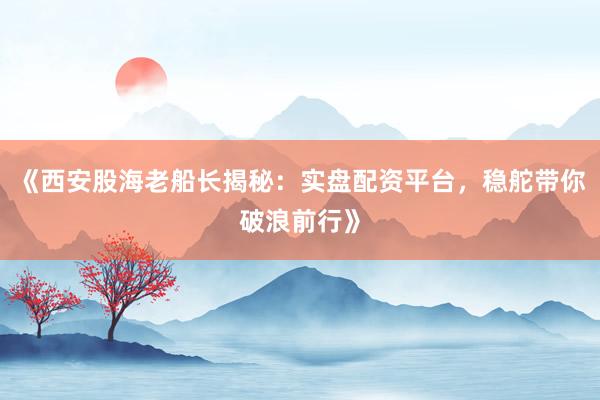 《西安股海老船长揭秘：实盘配资平台，稳舵带你破浪前行》