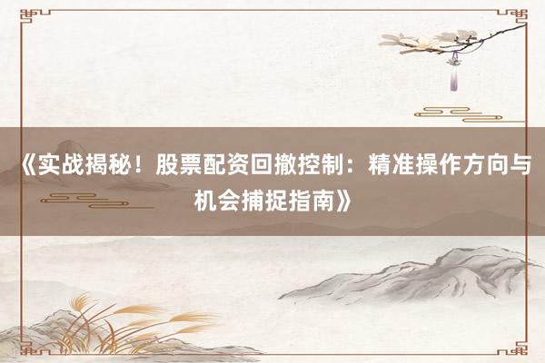 《实战揭秘！股票配资回撤控制：精准操作方向与机会捕捉指南》