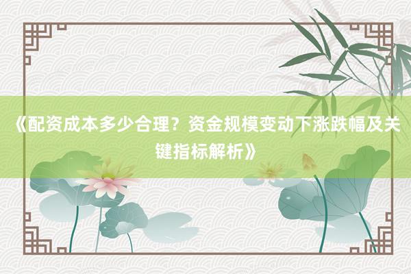 《配资成本多少合理？资金规模变动下涨跌幅及关键指标解析》
