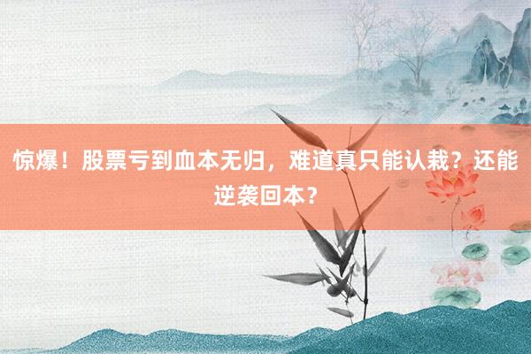 惊爆！股票亏到血本无归，难道真只能认栽？还能逆袭回本？