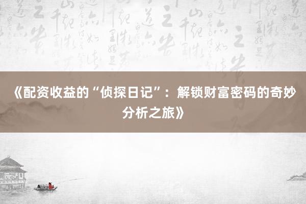 《配资收益的“侦探日记”：解锁财富密码的奇妙分析之旅》