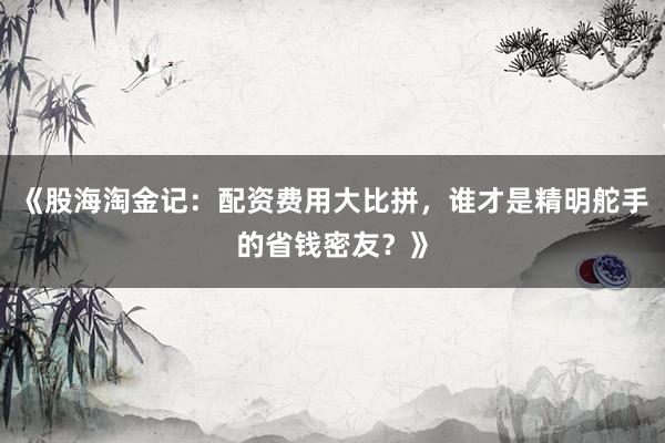 《股海淘金记：配资费用大比拼，谁才是精明舵手的省钱密友？》