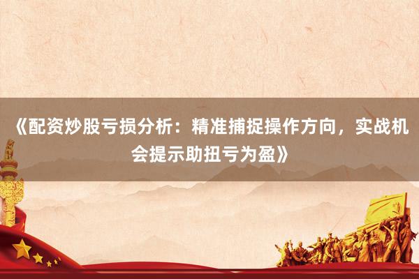 《配资炒股亏损分析：精准捕捉操作方向，实战机会提示助扭亏为盈》