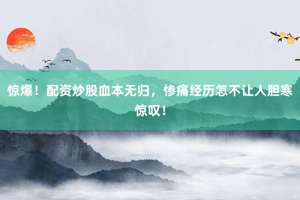 惊爆！配资炒股血本无归，惨痛经历怎不让人胆寒惊叹！