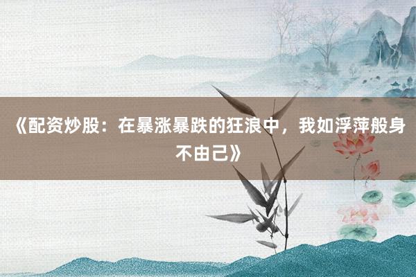 《配资炒股：在暴涨暴跌的狂浪中，我如浮萍般身不由己》