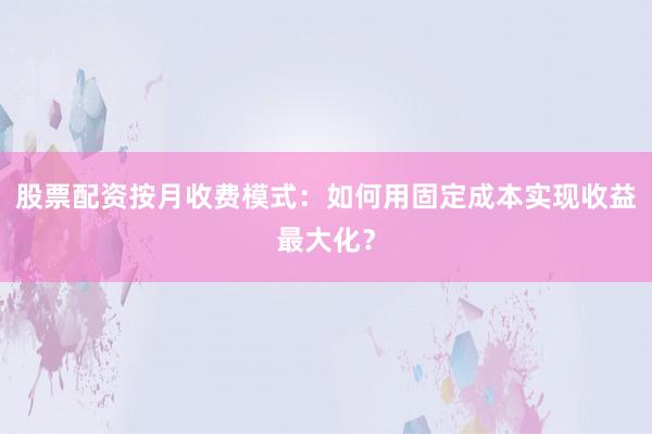 股票配资按月收费模式：如何用固定成本实现收益最大化？