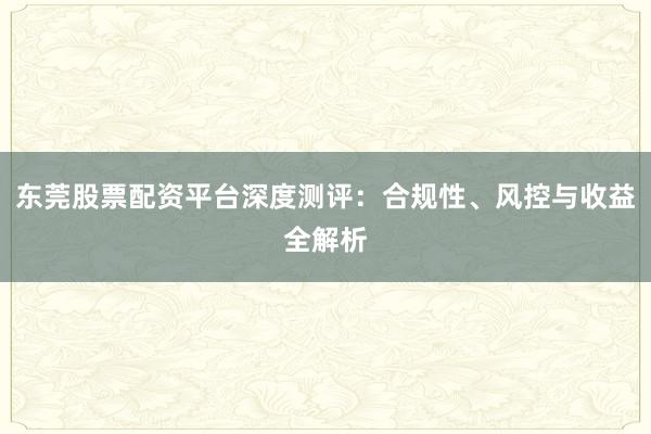 东莞股票配资平台深度测评：合规性、风控与收益全解析