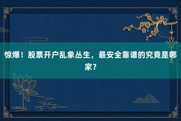 惊爆！股票开户乱象丛生，最安全靠谱的究竟是哪家？