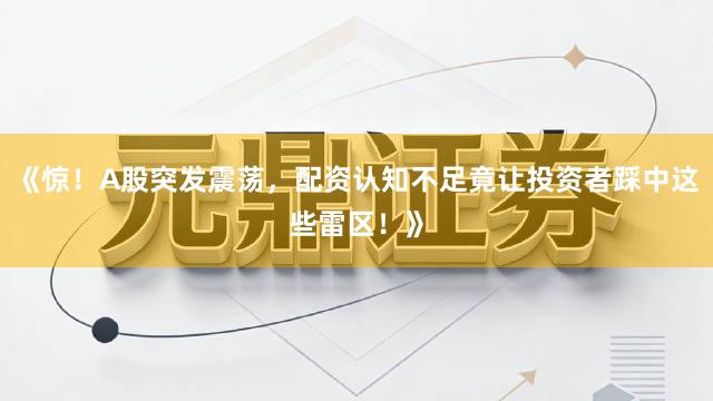 《惊！A股突发震荡，配资认知不足竟让投资者踩中这些雷区！》