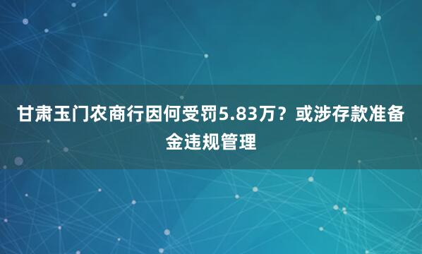 甘肃玉门农商行因何受罚5.83万？或涉存款准备金违规管理