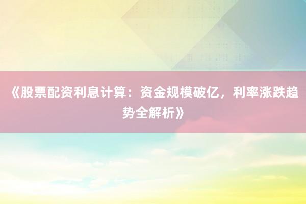 《股票配资利息计算：资金规模破亿，利率涨跌趋势全解析》