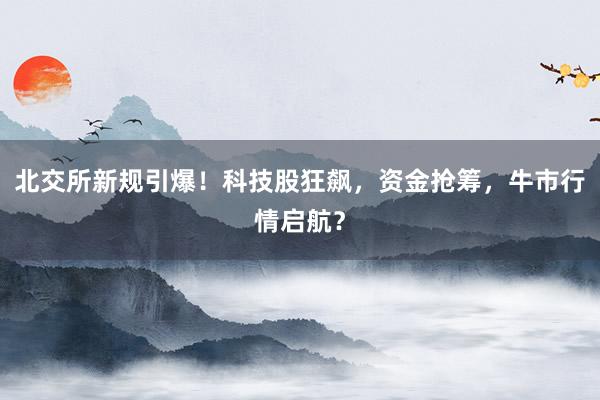 北交所新规引爆！科技股狂飙，资金抢筹，牛市行情启航？