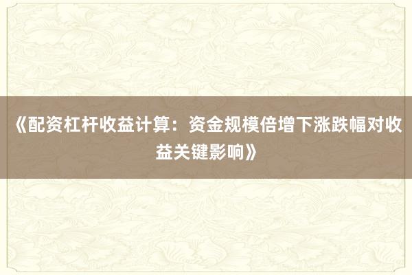 《配资杠杆收益计算：资金规模倍增下涨跌幅对收益关键影响》