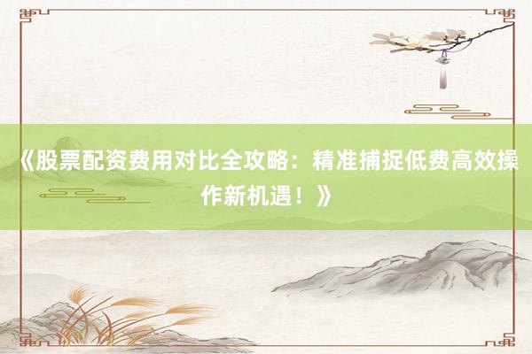 《股票配资费用对比全攻略：精准捕捉低费高效操作新机遇！》