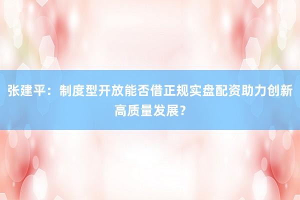 张建平：制度型开放能否借正规实盘配资助力创新高质量发展？