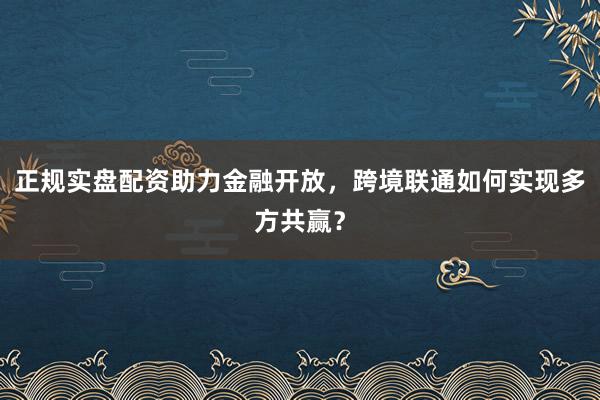 正规实盘配资助力金融开放，跨境联通如何实现多方共赢？