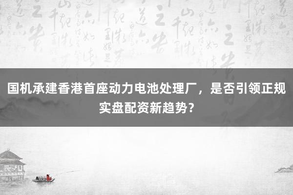 国机承建香港首座动力电池处理厂，是否引领正规实盘配资新趋势？
