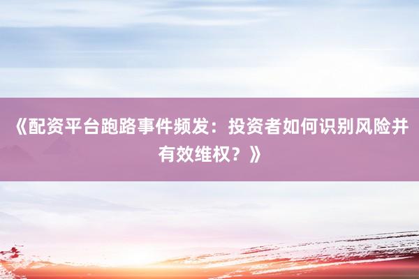 《配资平台跑路事件频发：投资者如何识别风险并有效维权？》