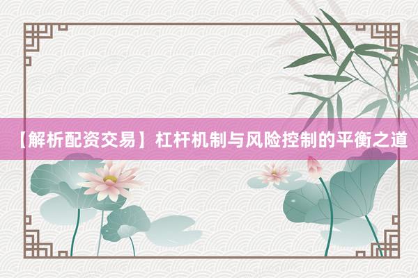 【解析配资交易】杠杆机制与风险控制的平衡之道