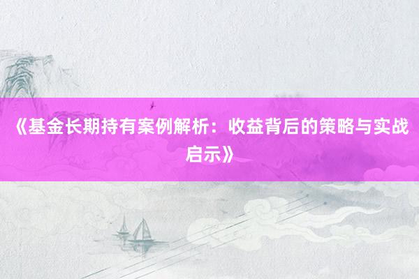 《基金长期持有案例解析：收益背后的策略与实战启示》
