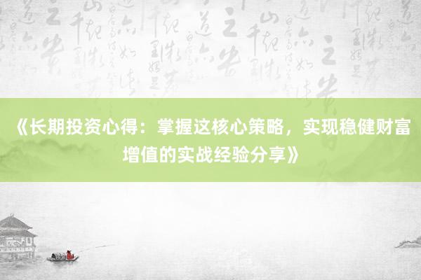 《长期投资心得：掌握这核心策略，实现稳健财富增值的实战经验分享》