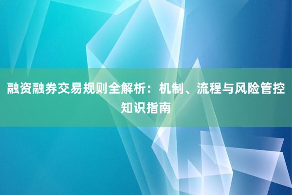 融资融券交易规则全解析：机制、流程与风险管控知识指南