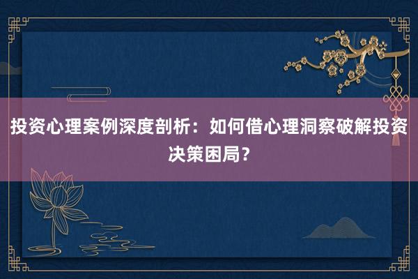 投资心理案例深度剖析:如何借心理洞察破解投资决策困局?
