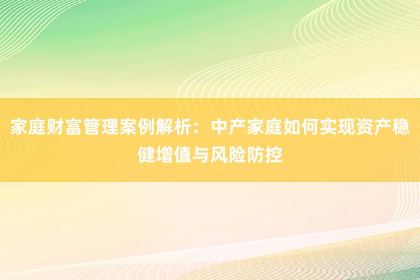 家庭财富管理案例解析：中产家庭如何实现资产稳健增值与风险防控