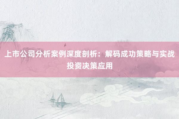 上市公司分析案例深度剖析：解码成功策略与实战投资决策应用