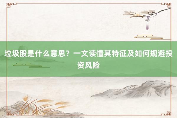 垃圾股是什么意思？一文读懂其特征及如何规避投资风险