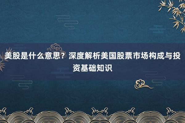 美股是什么意思？深度解析美国股票市场构成与投资基础知识