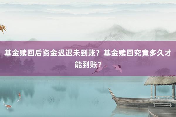 基金赎回后资金迟迟未到账？基金赎回究竟多久才能到账？