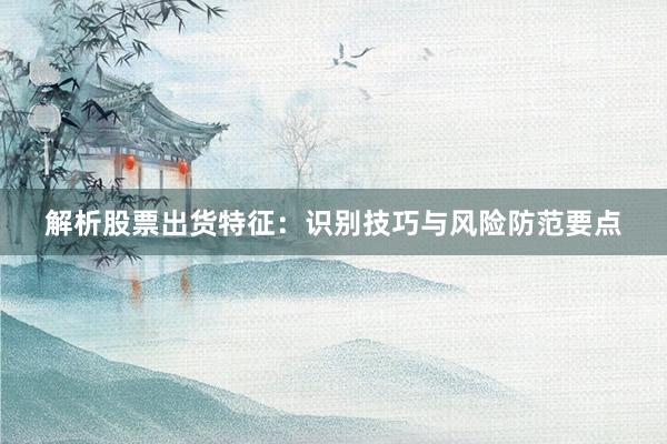 解析股票出货特征：识别技巧与风险防范要点