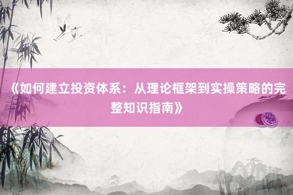 《如何建立投资体系：从理论框架到实操策略的完整知识指南》