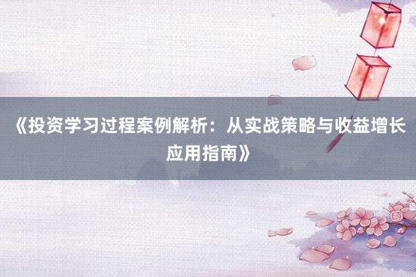 《投资学习过程案例解析：从实战策略与收益增长应用指南》
