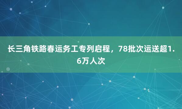长三角铁路春运务工专列启程，78批次运送超1.6万人次