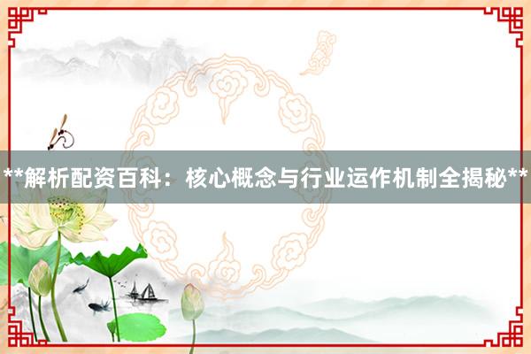 **解析配资百科：核心概念与行业运作机制全揭秘**