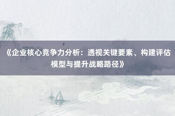 《企业核心竞争力分析：透视关键要素、构建评估模型与提升战略路径》
