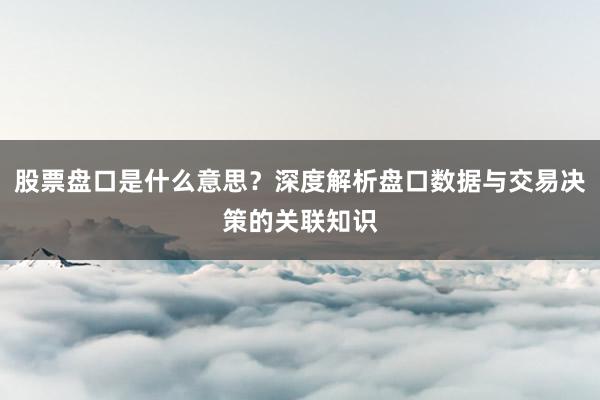 股票盘口是什么意思？深度解析盘口数据与交易决策的关联知识