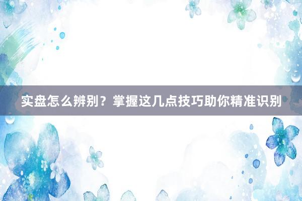 实盘怎么辨别？掌握这几点技巧助你精准识别