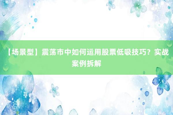 【场景型】震荡市中如何运用股票低吸技巧？实战案例拆解