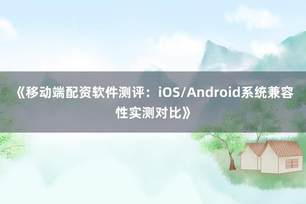 《移动端配资软件测评：iOS/Android系统兼容性实测对比》