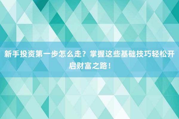 新手投资第一步怎么走？掌握这些基础技巧轻松开启财富之路！